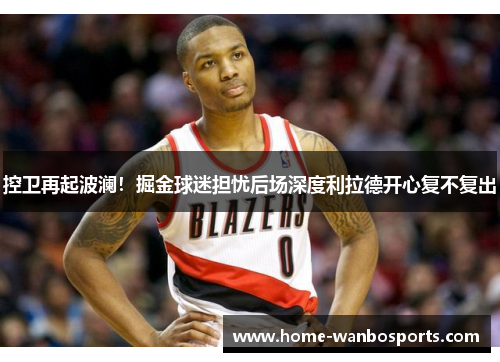 控卫再起波澜！掘金球迷担忧后场深度利拉德开心复不复出