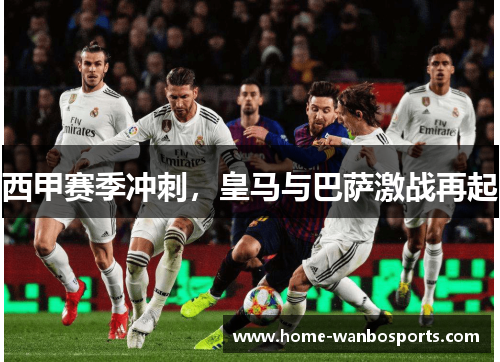 西甲赛季冲刺，皇马与巴萨激战再起